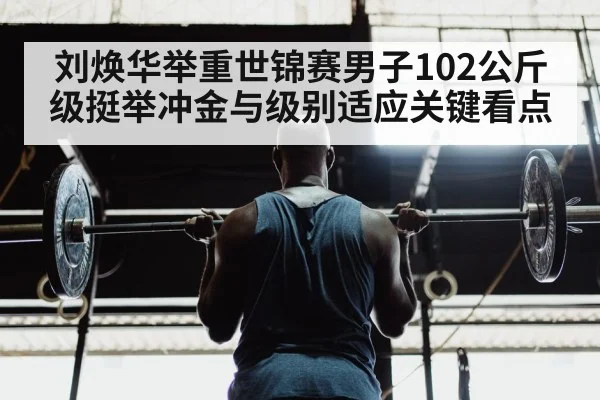 刘焕华举重世锦赛男子102公斤级挺举冲金与级别适应关键看点