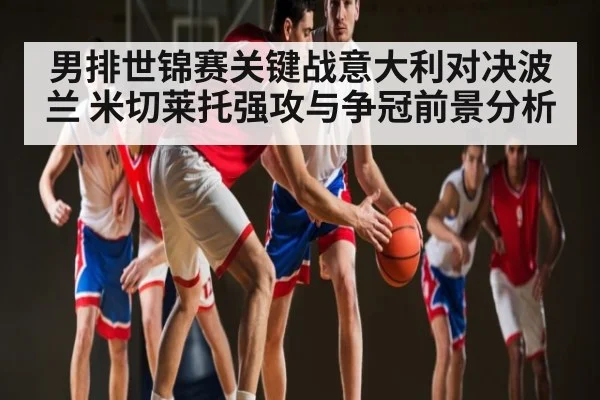 男排世锦赛关键战意大利对决波兰 米切莱托强攻与争冠前景分析