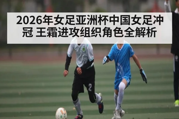 2026年女足亚洲杯中国女足冲冠 王霜进攻组织角色全解析