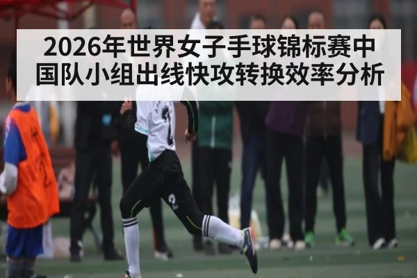 2026年世界女子手球锦标赛中国队小组出线快攻转换效率分析 | kaiyun sports